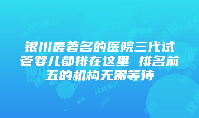 银川最著名的医院三代试管婴儿都排在这里 排名前五的机构无需等待