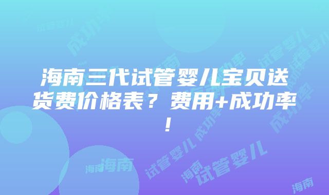 海南三代试管婴儿宝贝送货费价格表？费用+成功率！