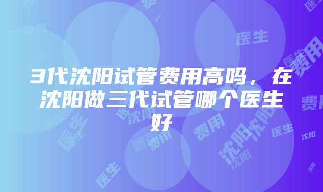 3代沈阳试管费用高吗，在沈阳做三代试管哪个医生好