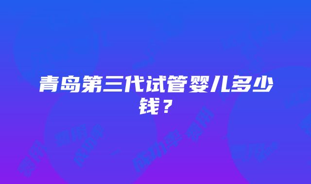 青岛第三代试管婴儿多少钱？