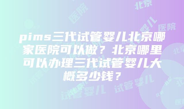 pims三代试管婴儿北京哪家医院可以做？北京哪里可以办理三代试管婴儿大概多少钱？