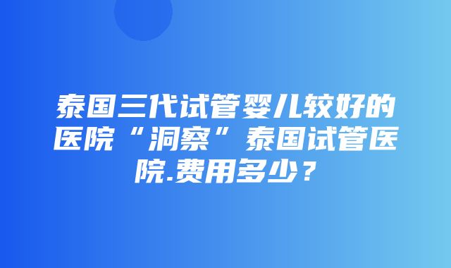 泰国三代试管婴儿较好的医院“洞察”泰国试管医院.费用多少？