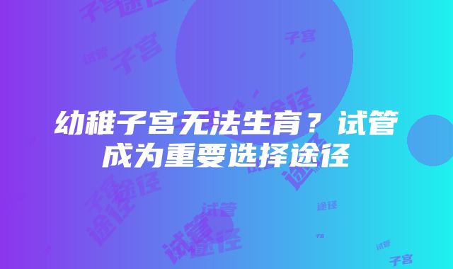 幼稚子宫无法生育？试管成为重要选择途径