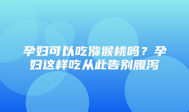 孕妇可以吃猕猴桃吗？孕妇这样吃从此告别腹泻