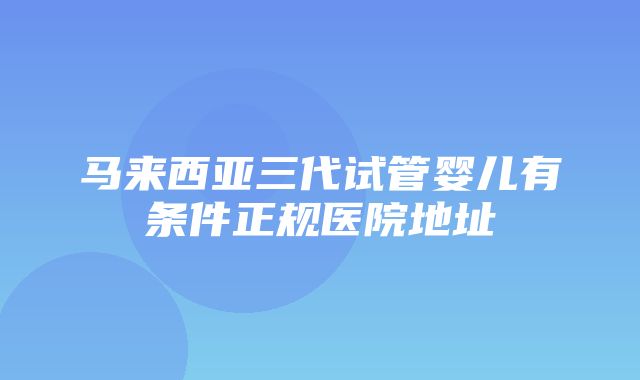 马来西亚三代试管婴儿有条件正规医院地址