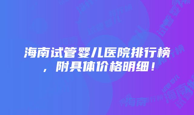 海南试管婴儿医院排行榜，附具体价格明细！