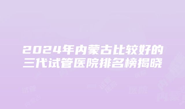 2024年内蒙古比较好的三代试管医院排名榜揭晓