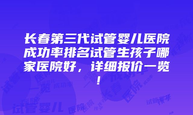 长春第三代试管婴儿医院成功率排名试管生孩子哪家医院好，详细报价一览！