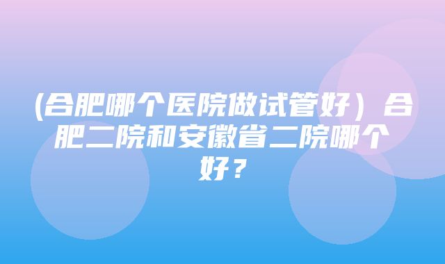 (合肥哪个医院做试管好）合肥二院和安徽省二院哪个好？