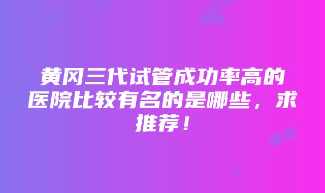 黄冈三代试管成功率高的医院比较有名的是哪些，求推荐！