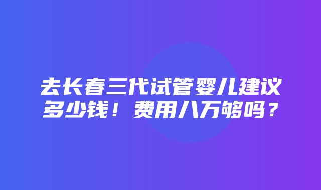 去长春三代试管婴儿建议多少钱！费用八万够吗？