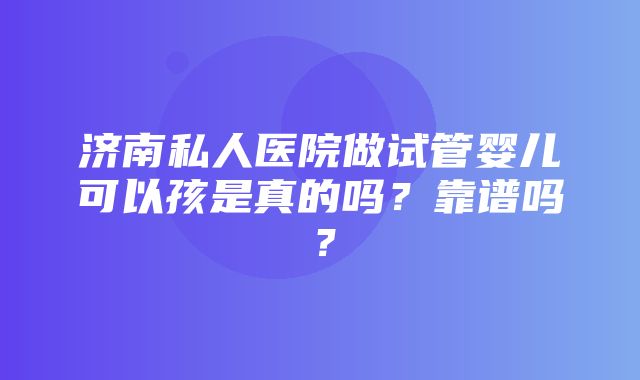 济南私人医院做试管婴儿可以孩是真的吗？靠谱吗？