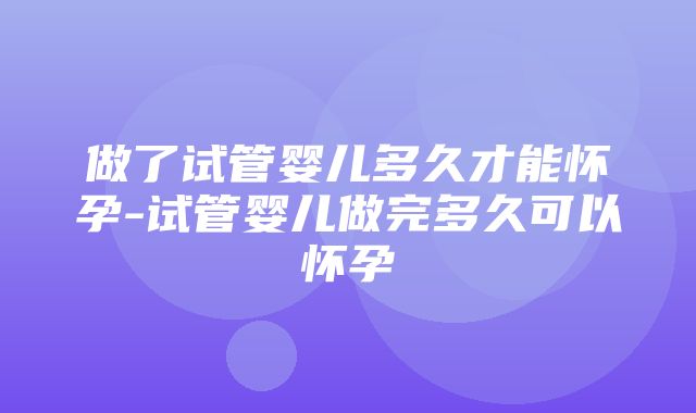 做了试管婴儿多久才能怀孕-试管婴儿做完多久可以怀孕