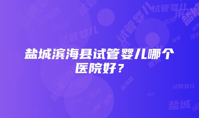 盐城滨海县试管婴儿哪个医院好？