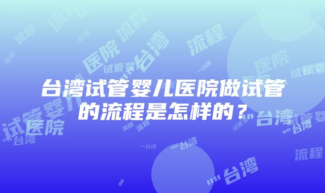 台湾试管婴儿医院做试管的流程是怎样的？