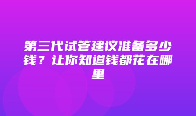 第三代试管建议准备多少钱？让你知道钱都花在哪里