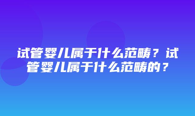 试管婴儿属于什么范畴？试管婴儿属于什么范畴的？