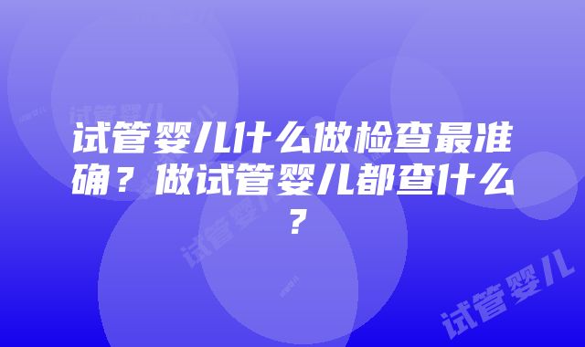 试管婴儿什么做检查最准确？做试管婴儿都查什么？