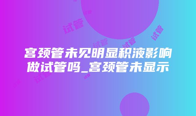 宫颈管未见明显积液影响做试管吗_宫颈管未显示