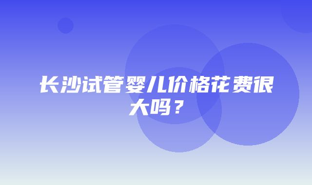 长沙试管婴儿价格花费很大吗？