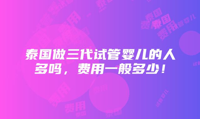 泰国做三代试管婴儿的人多吗，费用一般多少！