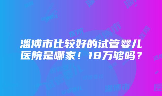 淄博市比较好的试管婴儿医院是哪家！18万够吗？