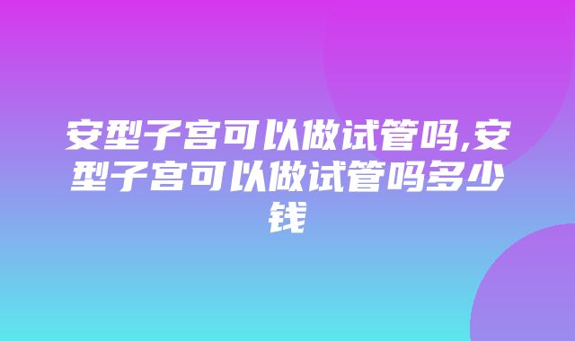 安型子宫可以做试管吗,安型子宫可以做试管吗多少钱