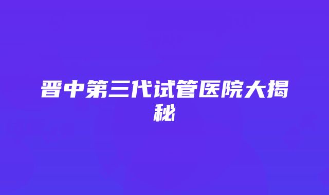 晋中第三代试管医院大揭秘