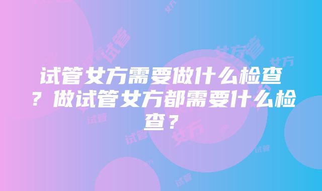 试管女方需要做什么检查？做试管女方都需要什么检查？