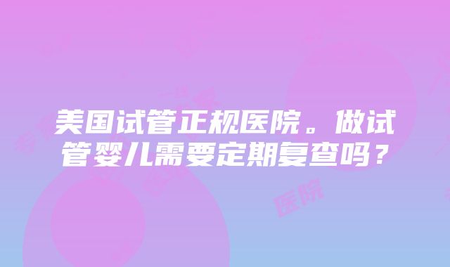 美国试管正规医院。做试管婴儿需要定期复查吗？