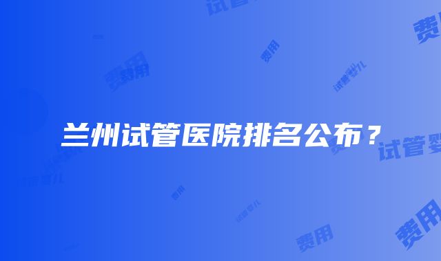 兰州试管医院排名公布？