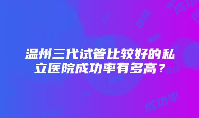 温州三代试管比较好的私立医院成功率有多高？