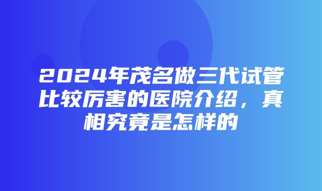 2024年茂名做三代试管比较厉害的医院介绍，真相究竟是怎样的