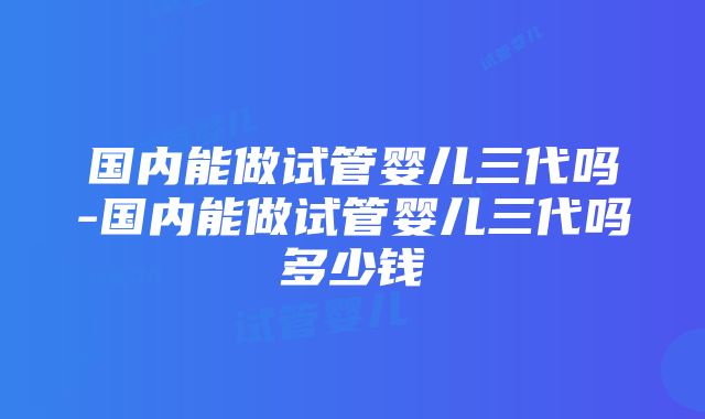 国内能做试管婴儿三代吗-国内能做试管婴儿三代吗多少钱