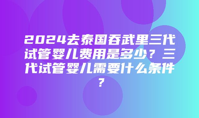 2024去泰国吞武里三代试管婴儿费用是多少？三代试管婴儿需要什么条件？