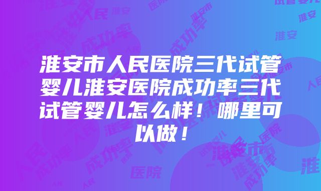 淮安市人民医院三代试管婴儿淮安医院成功率三代试管婴儿怎么样！哪里可以做！