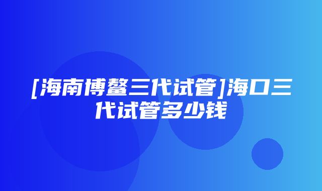 [海南博鳌三代试管]海口三代试管多少钱