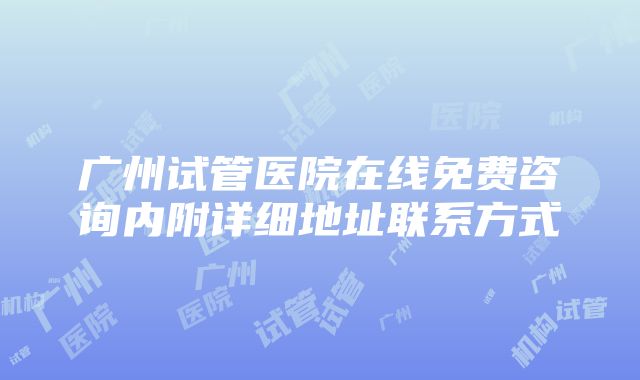 广州试管医院在线免费咨询内附详细地址联系方式