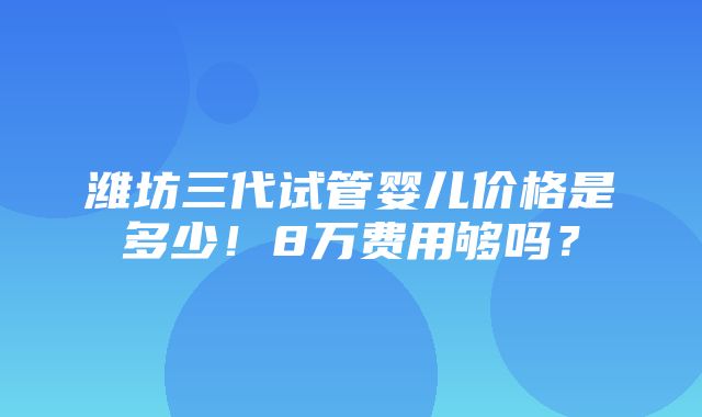 潍坊三代试管婴儿价格是多少！8万费用够吗？