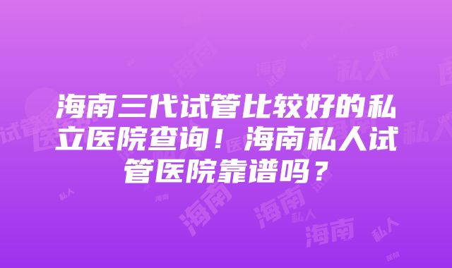 海南三代试管比较好的私立医院查询！海南私人试管医院靠谱吗？