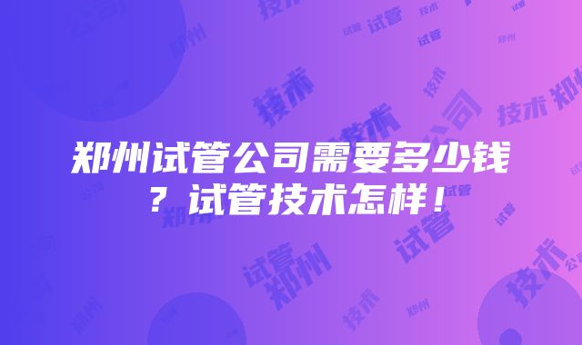 郑州试管公司需要多少钱？试管技术怎样！