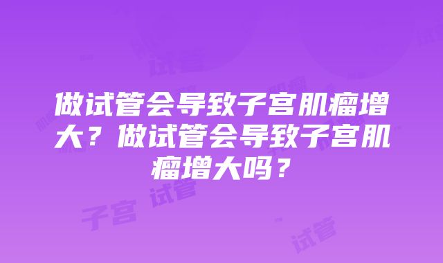 做试管会导致子宫肌瘤增大？做试管会导致子宫肌瘤增大吗？