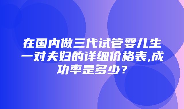 在国内做三代试管婴儿生一对夫妇的详细价格表,成功率是多少？