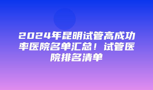 2024年昆明试管高成功率医院名单汇总！试管医院排名清单