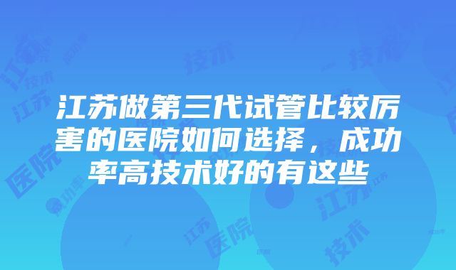 江苏做第三代试管比较厉害的医院如何选择，成功率高技术好的有这些