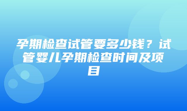 孕期检查试管要多少钱？试管婴儿孕期检查时间及项目