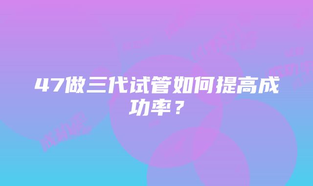 47做三代试管如何提高成功率？