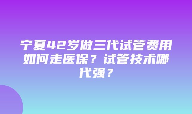 宁夏42岁做三代试管费用如何走医保？试管技术哪代强？