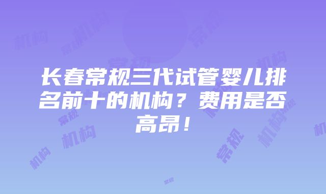 长春常规三代试管婴儿排名前十的机构？费用是否高昂！