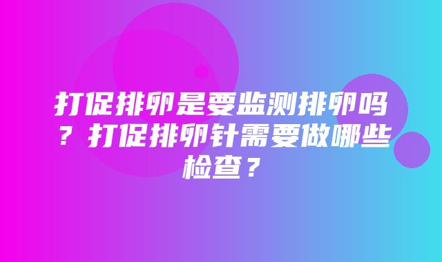 打促排卵是要监测排卵吗？打促排卵针需要做哪些检查？